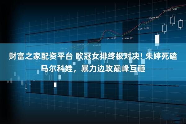 财富之家配资平台 欧冠女排终极对决! 朱婷死磕马尔科娃，暴力边攻巅峰互砸