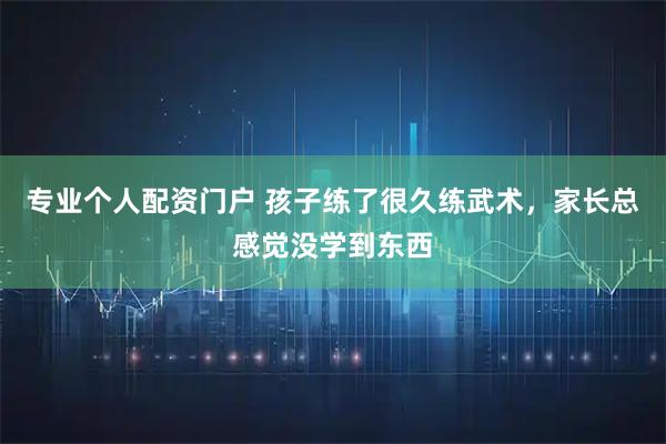 专业个人配资门户 孩子练了很久练武术，家长总感觉没学到东西