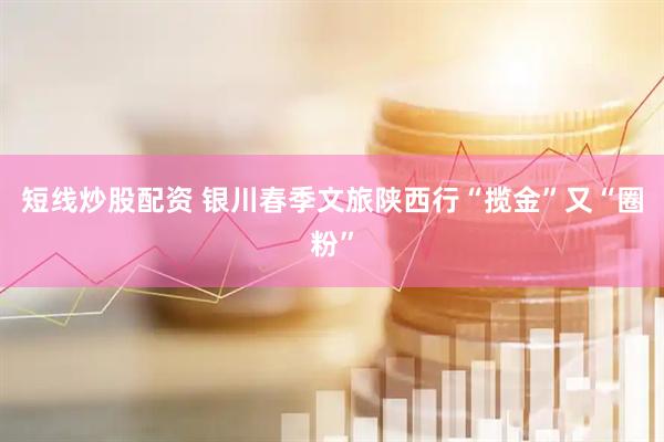短线炒股配资 银川春季文旅陕西行“揽金”又“圈粉”