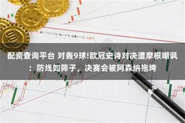 配资查询平台 对轰9球!欧冠史诗对决遭摩根嘲讽：防线如筛子，决赛会被阿森纳拖垮